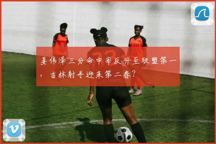 姜伟泽三分命中率反升至联盟第一，吉林射手迎来第二春？