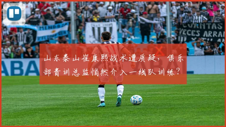 山东泰山崔康熙战术遭质疑,俱乐部青训总监悄然介入一线队训练?