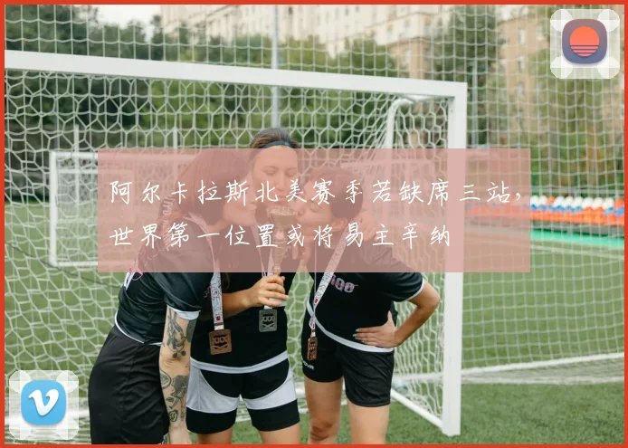 阿尔卡拉斯北美赛季若缺席三站，世界第一位置或将易主辛纳